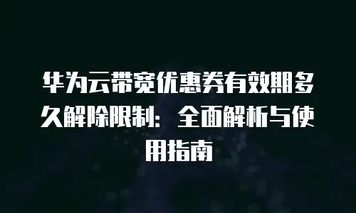 华为云带宽优惠券有效期多久解除限制：全面解析与使用指南