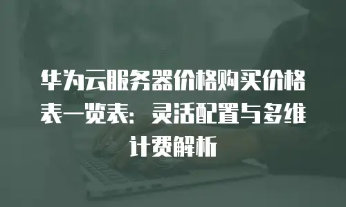 华为云服务器价格购买价格表一览表：灵活配置与多维计费解析