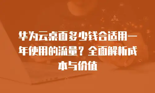华为云桌面多少钱合适用一年使用的流量？全面解析成本与价值