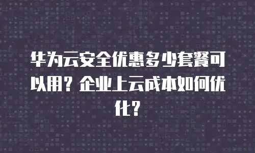 华为云安全优惠多少套餐可以用？企业上云成本如何优化？