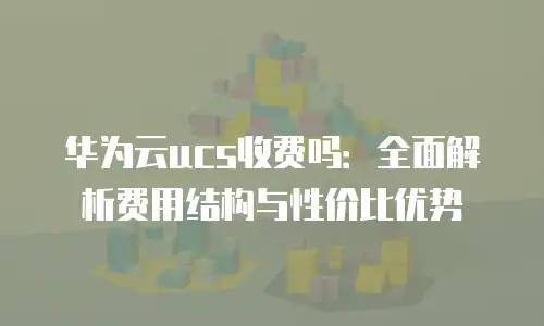 华为云ucs收费吗：全面解析费用结构与性价比优势