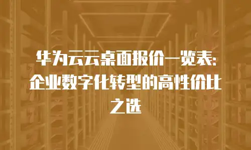 华为云云桌面报价一览表：企业数字化转型的高性价比之选