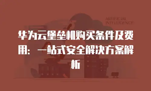 华为云堡垒机购买条件及费用：一站式安全解决方案解析