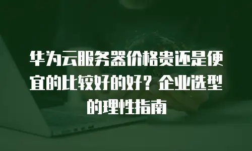 华为云服务器价格贵还是便宜的比较好的好？企业选型的理性指南