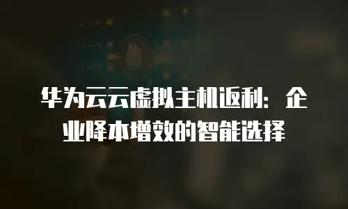 华为云云虚拟主机返利：企业降本增效的智能选择