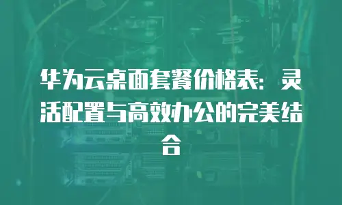华为云桌面套餐价格表：灵活配置与高效办公的完美结合