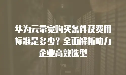 华为云带宽购买条件及费用标准是多少？全面解析助力企业高效选型