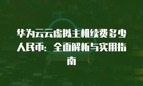 华为云云虚拟主机续费多少人民币：全面解析与实用指南