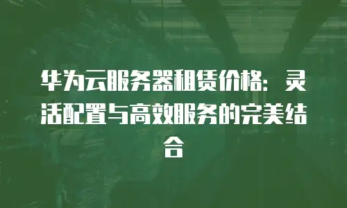 华为云服务器租赁价格：灵活配置与高效服务的完美结合