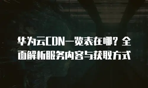 华为云CDN一览表在哪？全面解析服务内容与获取方式
