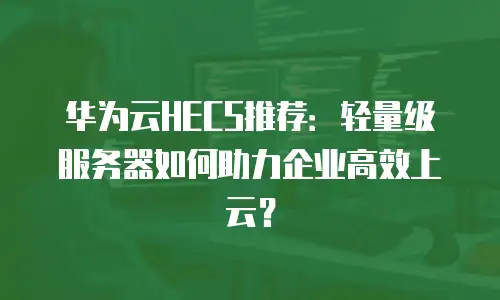 华为云HECS推荐：轻量级服务器如何助力企业高效上云？