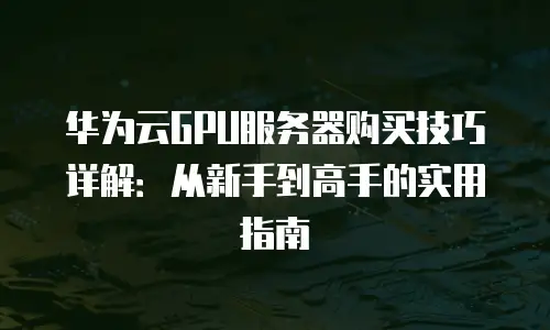 华为云GPU服务器购买技巧详解：从新手到高手的实用指南