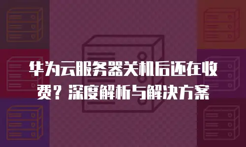 华为云服务器关机后还在收费？深度解析与解决方案