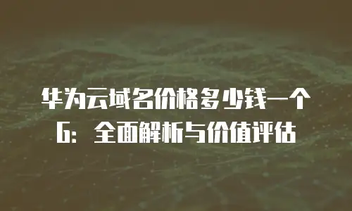 华为云域名价格多少钱一个G：全面解析与价值评估