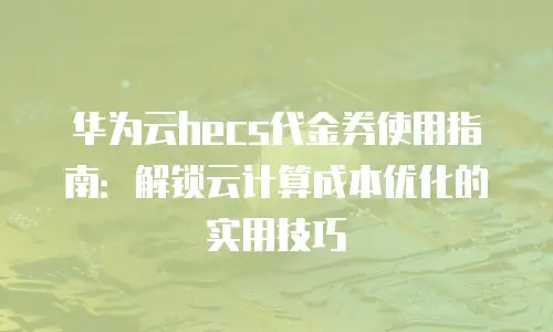 华为云hecs代金券使用指南：解锁云计算成本优化的实用技巧