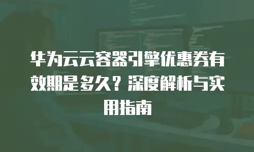 华为云云容器引擎优惠券有效期是多久？深度解析与实用指南