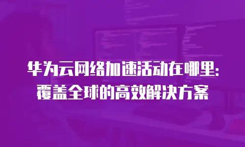 华为云网络加速活动在哪里：覆盖全球的高效解决方案