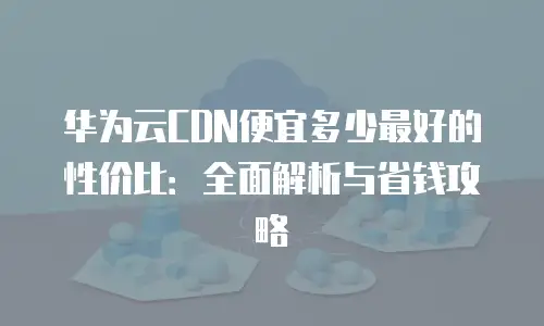 华为云CDN便宜多少最好的性价比：全面解析与省钱攻略