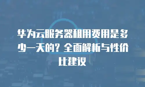 华为云服务器租用费用是多少一天的？全面解析与性价比建议