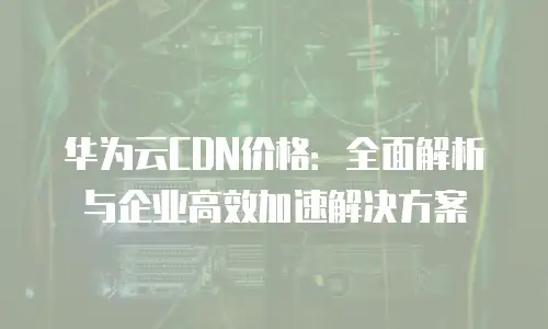 华为云CDN价格：全面解析与企业高效加速解决方案
