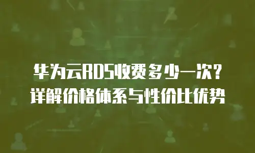 华为云RDS收费多少一次？详解价格体系与性价比优势