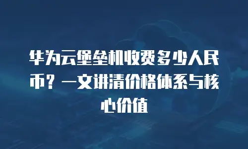 华为云堡垒机收费多少人民币？一文讲清价格体系与核心价值