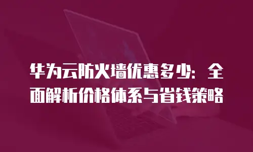 华为云防火墙优惠多少：全面解析价格体系与省钱策略