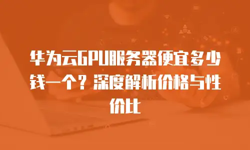 华为云GPU服务器便宜多少钱一个？深度解析价格与性价比