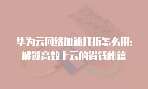华为云网络加速打折怎么用：解锁高效上云的省钱秘籍