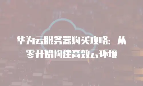 华为云服务器购买攻略：从零开始构建高效云环境