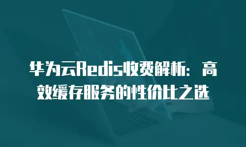 华为云Redis收费解析：高效缓存服务的性价比之选