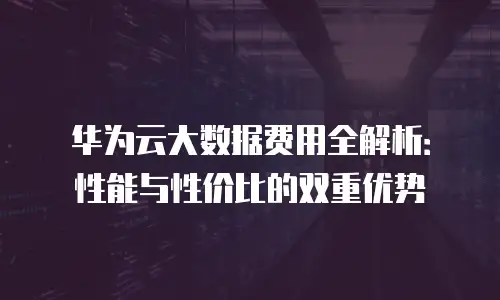 华为云大数据费用全解析：性能与性价比的双重优势