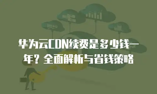 华为云CDN续费是多少钱一年？全面解析与省钱策略