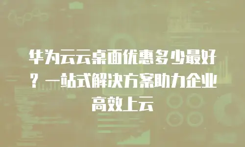 华为云云桌面优惠多少最好？一站式解决方案助力企业高效上云