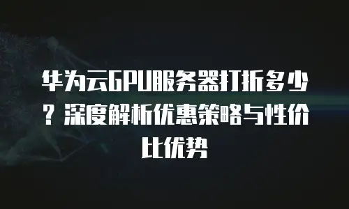 华为云GPU服务器打折多少？深度解析优惠策略与性价比优势