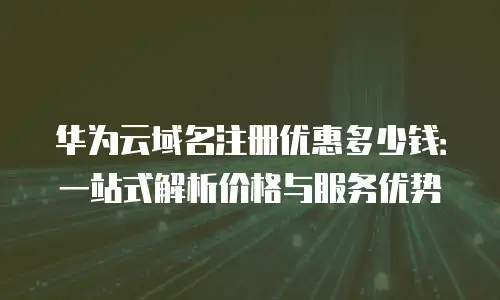 华为云域名注册优惠多少钱：一站式解析价格与服务优势
