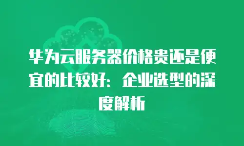 华为云服务器价格贵还是便宜的比较好：企业选型的深度解析