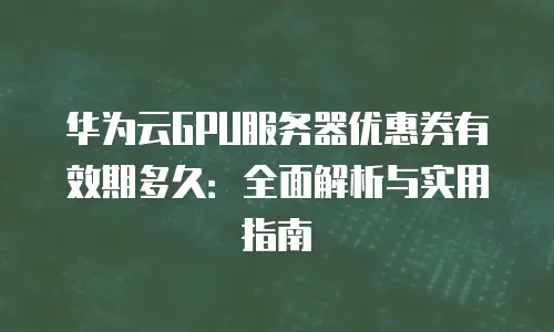 华为云GPU服务器优惠券有效期多久：全面解析与实用指南