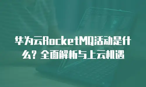 华为云RocketMQ活动是什么？全面解析与上云机遇