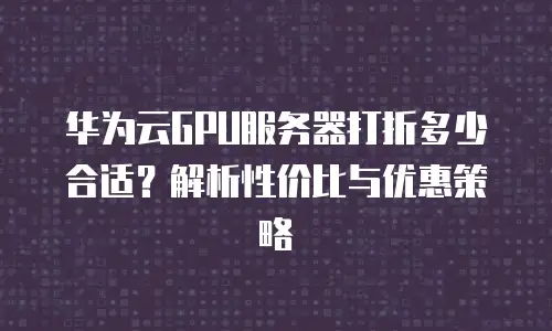 华为云GPU服务器打折多少合适？解析性价比与优惠策略
