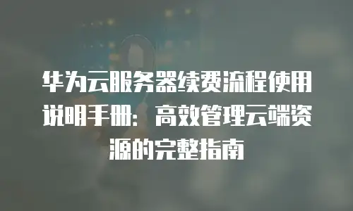 华为云服务器续费流程使用说明手册：高效管理云端资源的完整指南