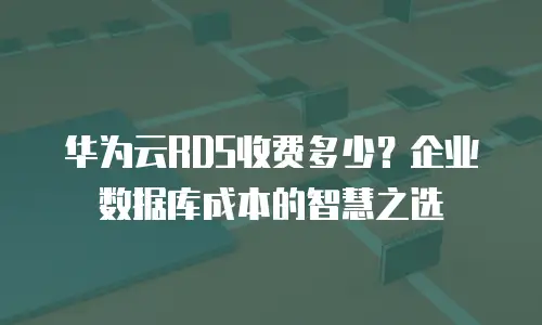 华为云RDS收费多少？企业数据库成本的智慧之选