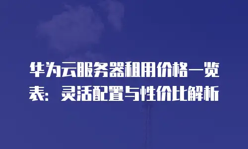 华为云服务器租用价格一览表：灵活配置与性价比解析
