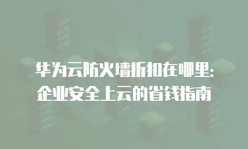 华为云防火墙折扣在哪里：企业安全上云的省钱指南