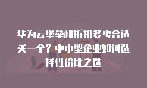 华为云堡垒机折扣多少合适买一个？中小型企业如何选择性价比之选