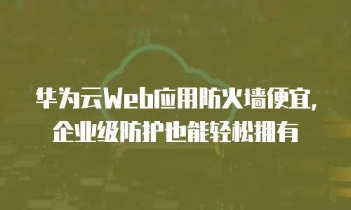 华为云Web应用防火墙便宜，企业级防护也能轻松拥有