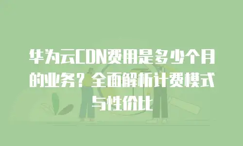 华为云CDN费用是多少个月的业务？全面解析计费模式与性价比