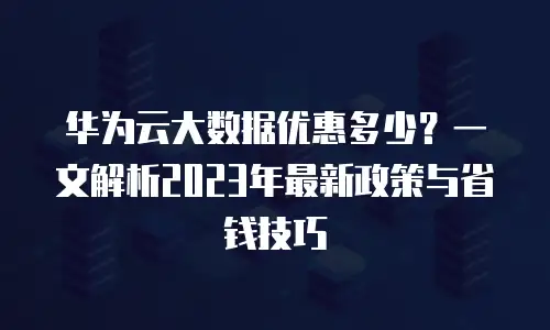 华为云大数据优惠多少？一文解析2023年最新政策与省钱技巧