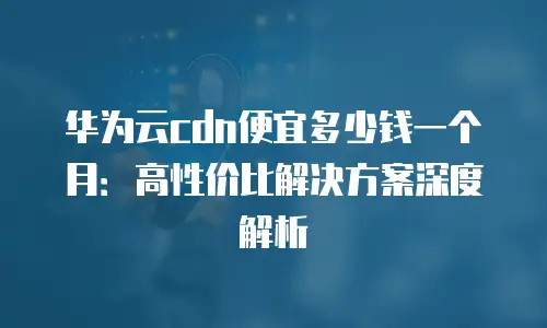 华为云cdn便宜多少钱一个月：高性价比解决方案深度解析