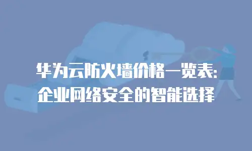 华为云防火墙价格一览表：企业网络安全的智能选择